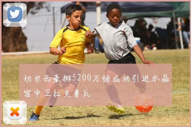 切尔西豪掷5200万镑成功引进水晶宫中卫拉克鲁瓦