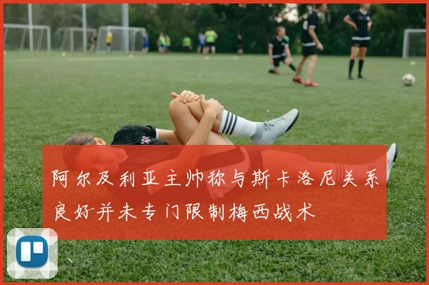 阿尔及利亚主帅称与斯卡洛尼关系良好并未专门限制梅西战术