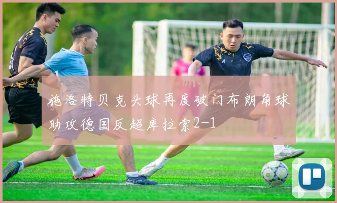 施洛特贝克头球再度破门布朗角球助攻德国反超库拉索2-1