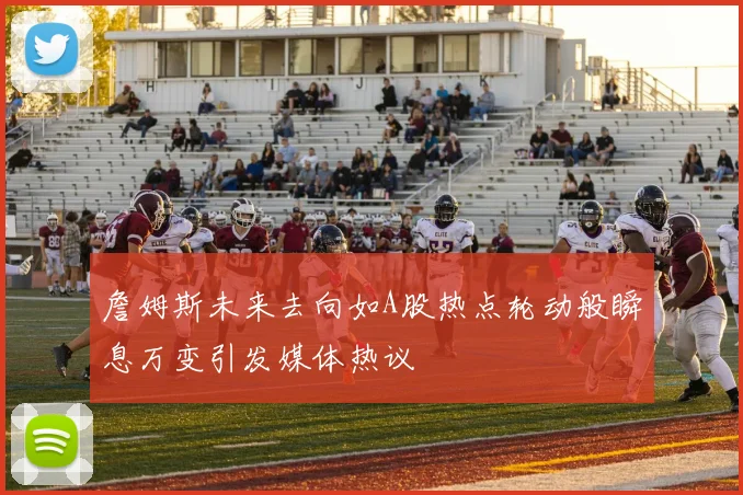 詹姆斯未来去向如A股热点轮动般瞬息万变引发媒体热议