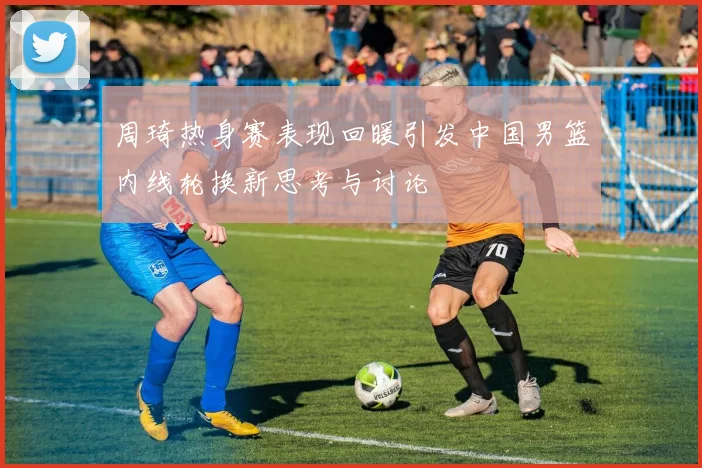 周琦热身赛表现回暖引发中国男篮内线轮换新思考与讨论