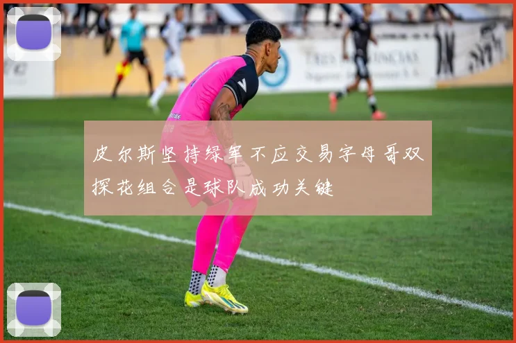 皮尔斯坚持绿军不应交易字母哥双探花组合是球队成功关键