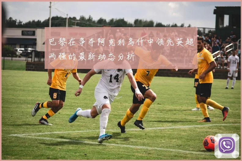 巴黎在争夺阿克利乌什中领先英超两强的最新动态分析