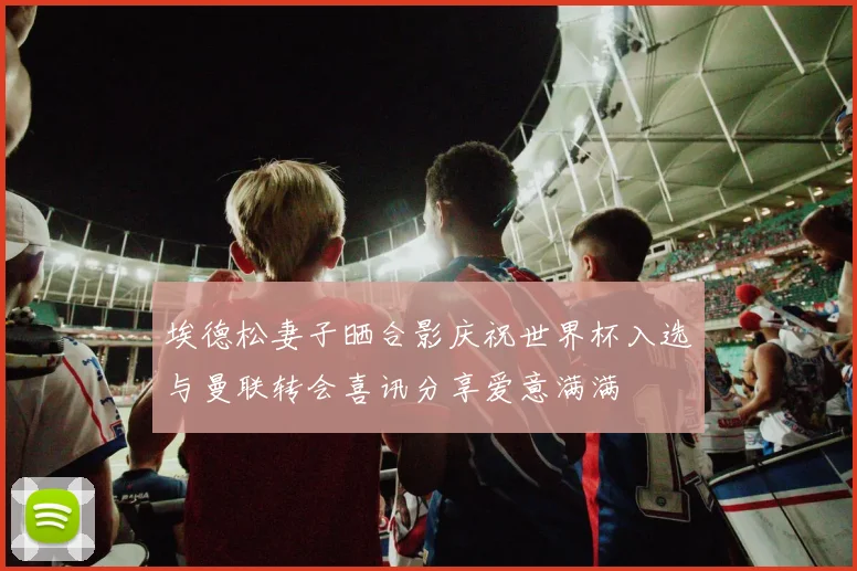 埃德松妻子晒合影庆祝世界杯入选与曼联转会喜讯分享爱意满满