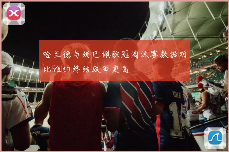 哈兰德与姆巴佩欧冠淘汰赛数据对比谁的终结效率更高
